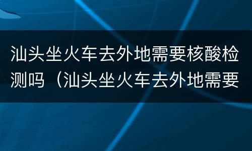汕头坐火车去外地需要核酸检测吗（汕头坐火车去外地需要核酸检测吗现在）