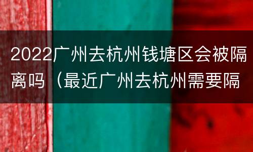 2022广州去杭州钱塘区会被隔离吗（最近广州去杭州需要隔离吗?）
