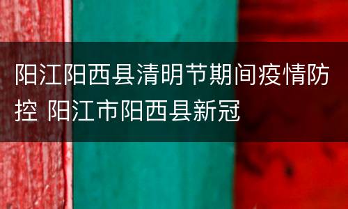 阳江阳西县清明节期间疫情防控 阳江市阳西县新冠