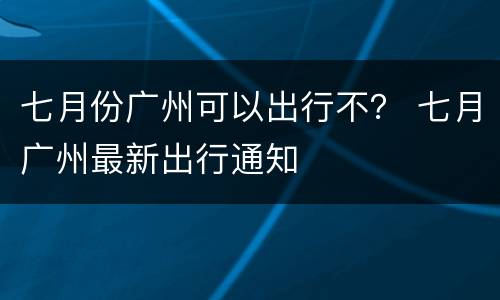 七月份广州可以出行不？ 七月广州最新出行通知