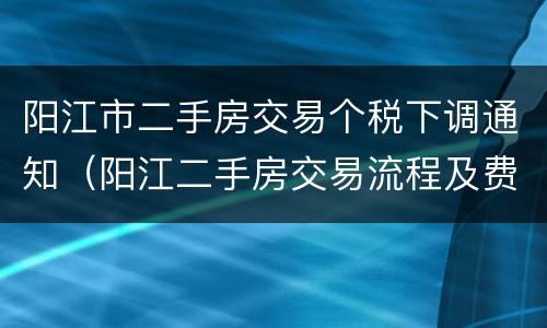阳江市二手房交易个税下调通知（阳江二手房交易流程及费用）