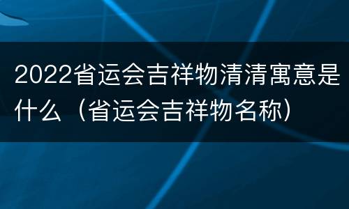 2022省运会吉祥物清清寓意是什么（省运会吉祥物名称）
