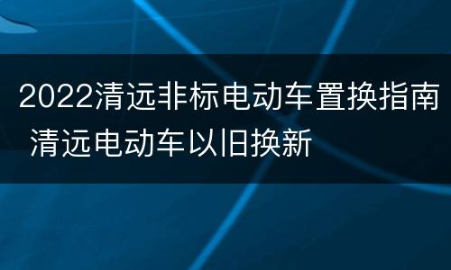 2022清远非标电动车置换指南 清远电动车以旧换新