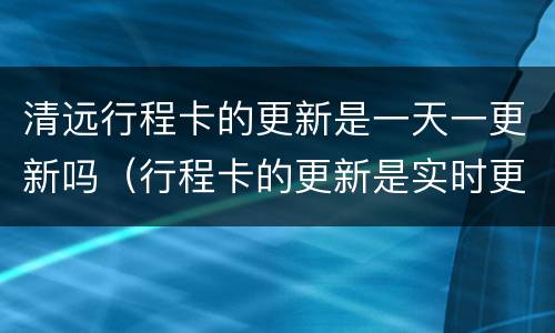 清远行程卡的更新是一天一更新吗（行程卡的更新是实时更新吗）
