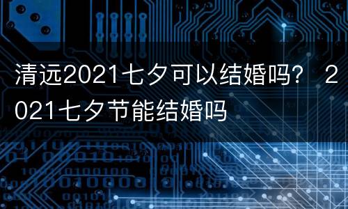 清远2021七夕可以结婚吗？ 2021七夕节能结婚吗