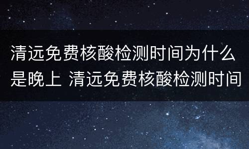 清远免费核酸检测时间为什么是晚上 清远免费核酸检测时间为什么是晚上十点