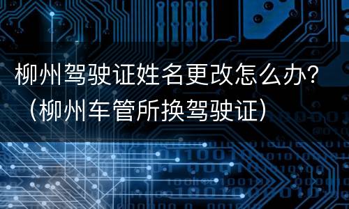柳州驾驶证姓名更改怎么办？（柳州车管所换驾驶证）