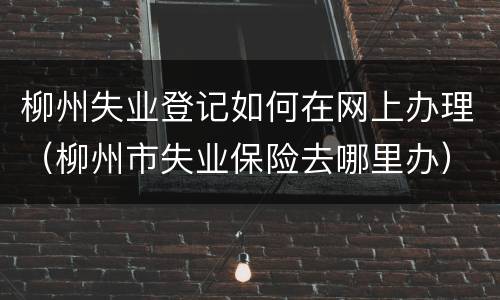 柳州失业登记如何在网上办理（柳州市失业保险去哪里办）