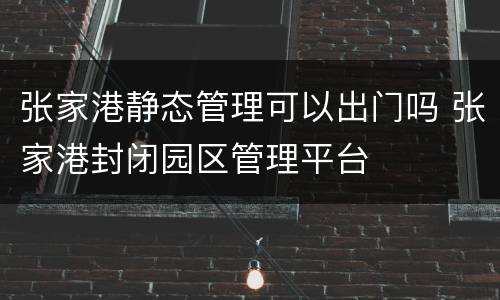张家港静态管理可以出门吗 张家港封闭园区管理平台