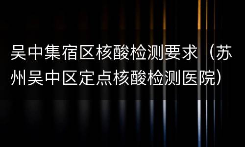 吴中集宿区核酸检测要求（苏州吴中区定点核酸检测医院）