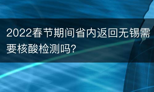 2022春节期间省内返回无锡需要核酸检测吗？