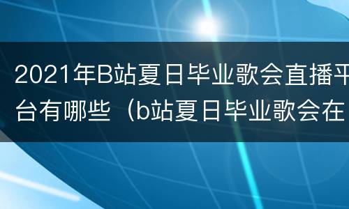 2021年B站夏日毕业歌会直播平台有哪些（b站夏日毕业歌会在哪儿录制）