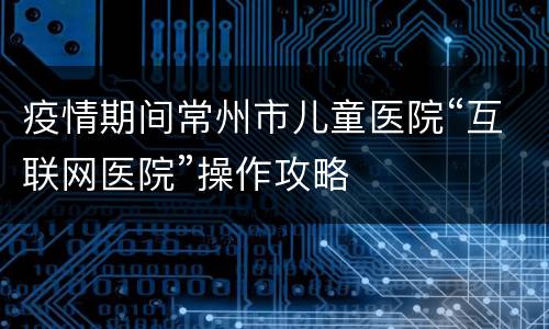 疫情期间常州市儿童医院“互联网医院”操作攻略