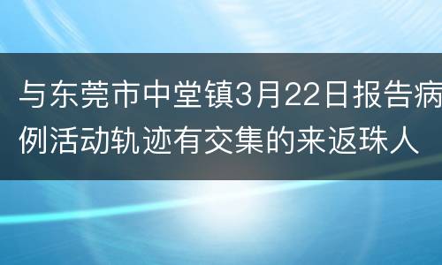 与东莞市中堂镇3月22日报告病例活动轨迹有交集的来返珠人员请立即报备