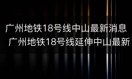 广州地铁18号线中山最新消息 广州地铁18号线延伸中山最新消息