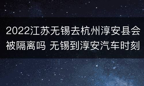 2022江苏无锡去杭州淳安县会被隔离吗 无锡到淳安汽车时刻表