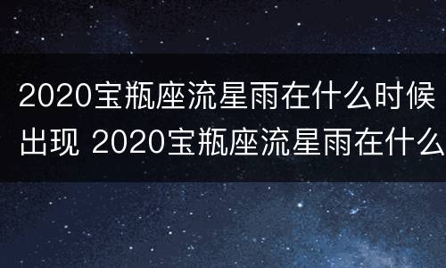 2020宝瓶座流星雨在什么时候出现 2020宝瓶座流星雨在什么时候出现的