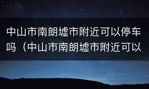 中山市南朗墟市附近可以停车吗（中山市南朗墟市附近可以停车吗）