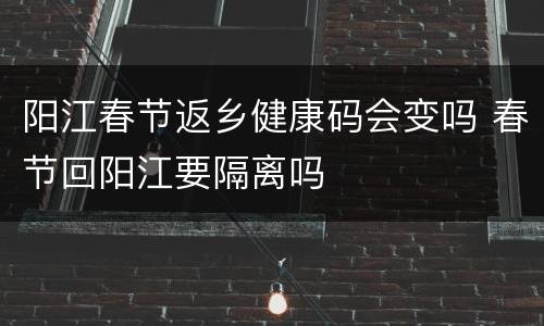 阳江春节返乡健康码会变吗 春节回阳江要隔离吗