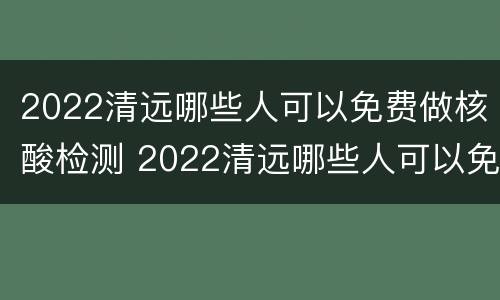 2022清远哪些人可以免费做核酸检测 2022清远哪些人可以免费做核酸检测呢