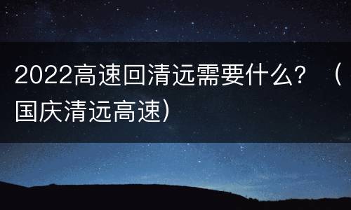 2022高速回清远需要什么？（国庆清远高速）