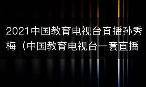 2021中国教育电视台直播孙秀梅（中国教育电视台一套直播孙秀梅视屏回放）