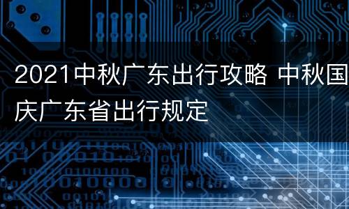 2021中秋广东出行攻略 中秋国庆广东省出行规定