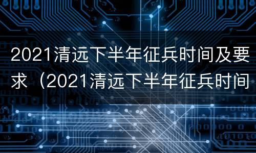 2021清远下半年征兵时间及要求（2021清远下半年征兵时间及要求）
