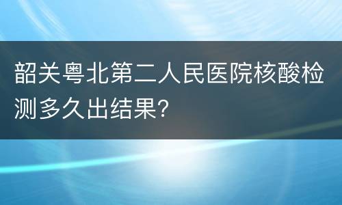 韶关粤北第二人民医院核酸检测多久出结果？