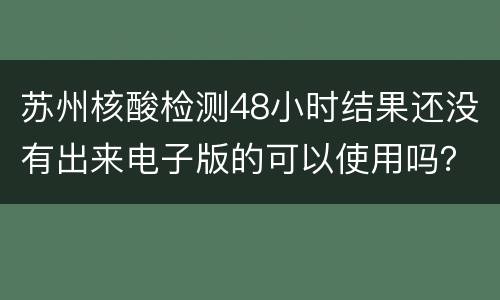 苏州核酸检测48小时结果还没有出来电子版的可以使用吗？