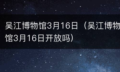 吴江博物馆3月16日（吴江博物馆3月16日开放吗）