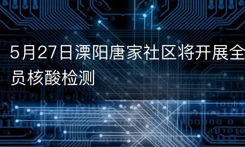 5月27日溧阳唐家社区将开展全员核酸检测