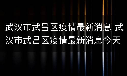 武汉市武昌区疫情最新消息 武汉市武昌区疫情最新消息今天新增