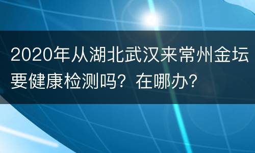 2020年从湖北武汉来常州金坛要健康检测吗？在哪办？