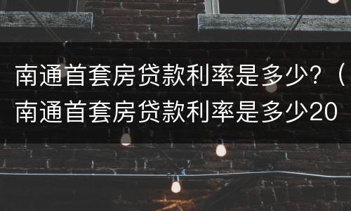 南通首套房贷款利率是多少?（南通首套房贷款利率是多少2022）