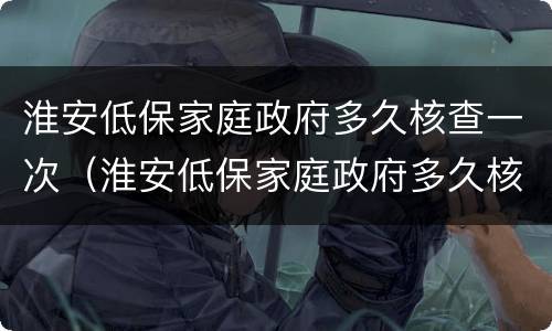 淮安低保家庭政府多久核查一次（淮安低保家庭政府多久核查一次信息）