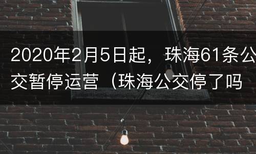 2020年2月5日起，珠海61条公交暂停运营（珠海公交停了吗）