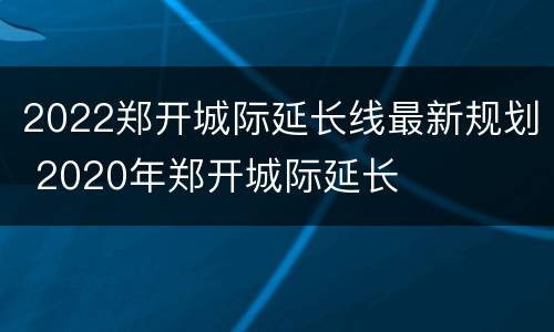 2022郑开城际延长线最新规划 2020年郑开城际延长