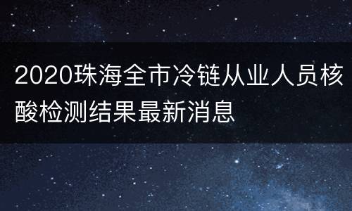 2020珠海全市冷链从业人员核酸检测结果最新消息
