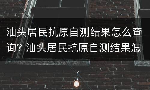 汕头居民抗原自测结果怎么查询? 汕头居民抗原自测结果怎么查询不到