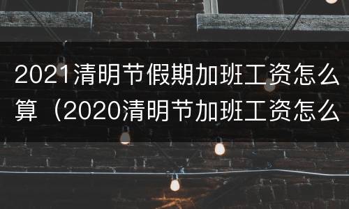 2021清明节假期加班工资怎么算（2020清明节加班工资怎么算）