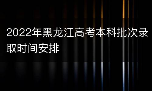 2022年黑龙江高考本科批次录取时间安排
