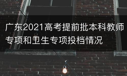 广东2021高考提前批本科教师专项和卫生专项投档情况