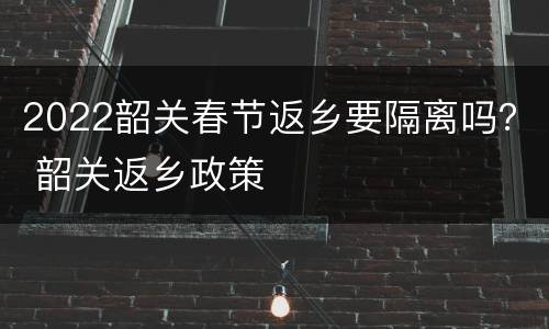 2022韶关春节返乡要隔离吗？ 韶关返乡政策
