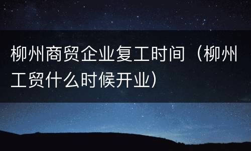柳州商贸企业复工时间（柳州工贸什么时候开业）