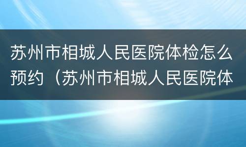 苏州市相城人民医院体检怎么预约（苏州市相城人民医院体检怎么预约电话）