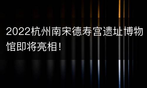 2022杭州南宋德寿宫遗址博物馆即将亮相！