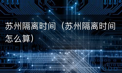 苏州隔离时间（苏州隔离时间怎么算）