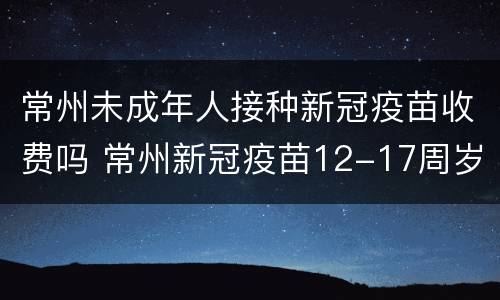 常州未成年人接种新冠疫苗收费吗 常州新冠疫苗12-17周岁怎么预约