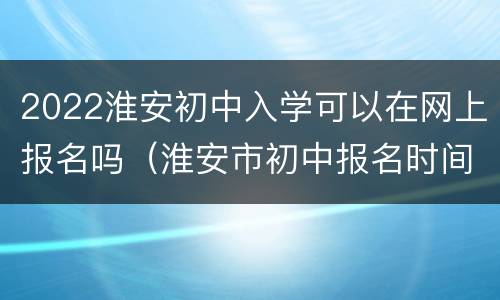 2022淮安初中入学可以在网上报名吗（淮安市初中报名时间）